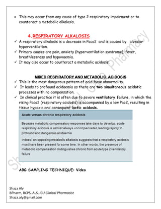 Shaza Aly
BPharm, BCPS, ALS, ICU Clinical Pharmacist
Shaza.aly@gmail.com
 This may occur from any cause of type 2 respiratory impairment or to
counteract a metabolic alkalosis.
4.RESPIRATORY ALKALOSIS
 A respiratory alkalosis is a decrease in Paco2 and is caused by alveolar
hyperventilation.
 Primary causes are pain, anxiety (hyperventilation syndrome), fever,
breathlessness and hypoxaemia.
 It may also occur to counteract a metabolic acidosis.
MIXED RESPIRATORY AND METABOLIC ACIDOSIS
 This is the most dangerous pattern of acid–base abnormality.
 It leads to profound acidaemia as there are two simultaneous acidotic
processes with no compensation.
 In clinical practice it is often due to severe ventilatory failure, in which the
rising Paco2 (respiratory acidosis) is accompanied by a low Pao2, resulting in
tissue hypoxia and consequent lactic acidosis.
ABG SAMPLING TECHNIQUE: Video
 