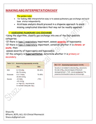 Shaza Aly
BPharm, BCPS, ALS, ICU Clinical Pharmacist
Shaza.aly@gmail.com
MAKINGABGINTERPRETATIONEASY
The golden rules:
 for making ABG interpretation easy is to assess pulmonary gas exchange and acid–
base status independently
 Acid–base analysis should proceed in a stepwise approach to avoid
missing complicated disorders that may not be readily apparent
 ASSESSING PULMONARY GAS EXCHANGE
•Using the algorithm, classify gas exchange into one of the four possible
categories.
•If there is type 1 respiratory impairment, assess severity of hypoxaemia
•If there is type 2 respiratory impairment, establish whether it is chronic or
acute, then:
assess severity of hypercapnia and hypoxaemia
•If the category is hyperventilation, determine whether it is primary or
secondary.
 