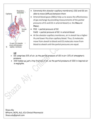 Shaza Aly
BPharm, BCPS, ALS, ICU Clinical Pharmacist
Shaza.aly@gmail.com
NB
 O2 comprises 21% of air, so the partial pressure of O2 in air= 21% of atmospheric
pressure
 CO2 makes up just a tiny fraction of air, so the partial pressure of CO2 in inspired air
is negligible.
 Extremely thin alveolar–capillary membrane), CO2 and O2 are
able to move (diffuse) between them
 Arterial blood gases (ABGs) help us to assess the effectiveness
of gas exchange by providing measurements of the partial
pressures of O2 and CO2 in arterial blood (i.e. the Pao2and
Paco2).
 PO2 = partial pressure of O2
PaO2 = partial pressure of O2 in arterial blood
 At the alveolar–capillary membrane, air in alveoli has a higher
Po2 and lower Pco2 than capillary blood. Thus, O2 molecules
move from alveoli to blood and CO2 molecules move from
blood to alveoli until the partial pressures are equal.
 