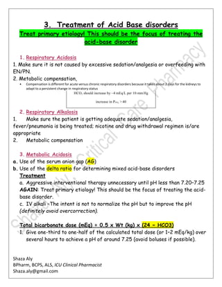 Shaza Aly
BPharm, BCPS, ALS, ICU Clinical Pharmacist
Shaza.aly@gmail.com
3. Treatment of Acid Base disorders
Treat primary etiology! This should be the focus of treating the
acid-base disorder
1. Respiratory Acidosis
1. Make sure it is not caused by excessive sedation/analgesia or overfeeding with
EN/PN.
2. Metabolic compensation,
• Compensation is different for acute versus chronic respiratory disorders because it takes about 2 days for the kidneys to
adapt to a persistent change in respiratory status
HCO3 should increase by ~4 mEq/L per 10-mmHg
increase in Pco2 > 40
2. Respiratory Alkalosis
1. Make sure the patient is getting adequate sedation/analgesia,
fever/pneumonia is being treated; nicotine and drug withdrawal regimen is/are
appropriate
2. Metabolic compensation
3. Metabolic Acidosis
a. Use of the serum anion gap (AG)
b. Use of the delta ratio for determining mixed acid-base disorders
Treatment
a. Aggressive interventional therapy unnecessary until pH less than 7.20–7.25
AGAIN: Treat primary etiology! This should be the focus of treating the acid-
base disorder.
c. IV alkali –The intent is not to normalize the pH but to improve the pH
(definitely avoid overcorrection).
Total bicarbonate dose (mEq) = 0.5 x Wt (kg) x (24 − HCO3)
1. Give one-third to one-half of the calculated total dose (or 1–2 mEq/kg) over
several hours to achieve a pH of around 7.25 (avoid boluses if possible).
 