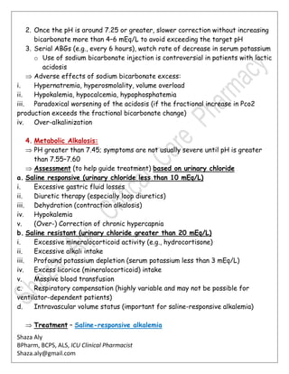 Shaza Aly
BPharm, BCPS, ALS, ICU Clinical Pharmacist
Shaza.aly@gmail.com
2. Once the pH is around 7.25 or greater, slower correction without increasing
bicarbonate more than 4–6 mEq/L to avoid exceeding the target pH
3. Serial ABGs (e.g., every 6 hours), watch rate of decrease in serum potassium
o Use of sodium bicarbonate injection is controversial in patients with lactic
acidosis
 Adverse effects of sodium bicarbonate excess:
i. Hypernatremia, hyperosmolality, volume overload
ii. Hypokalemia, hypocalcemia, hypophosphatemia
iii. Paradoxical worsening of the acidosis (if the fractional increase in Pco2
production exceeds the fractional bicarbonate change)
iv. Over-alkalinization
4. Metabolic Alkalosis:
 PH greater than 7.45; symptoms are not usually severe until pH is greater
than 7.55–7.60
 Assessment (to help guide treatment) based on urinary chloride
a. Saline responsive (urinary chloride less than 10 mEq/L)
i. Excessive gastric fluid losses
ii. Diuretic therapy (especially loop diuretics)
iii. Dehydration (contraction alkalosis)
iv. Hypokalemia
v. (Over-) Correction of chronic hypercapnia
b. Saline resistant (urinary chloride greater than 20 mEq/L)
i. Excessive mineralocorticoid activity (e.g., hydrocortisone)
ii. Excessive alkali intake
iii. Profound potassium depletion (serum potassium less than 3 mEq/L)
iv. Excess licorice (mineralocorticoid) intake
v. Massive blood transfusion
c. Respiratory compensation (highly variable and may not be possible for
ventilator-dependent patients)
d. Intravascular volume status (important for saline-responsive alkalemia)
 Treatment – Saline-responsive alkalemia
 