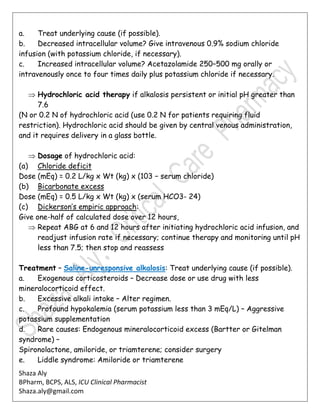Shaza Aly
BPharm, BCPS, ALS, ICU Clinical Pharmacist
Shaza.aly@gmail.com
a. Treat underlying cause (if possible).
b. Decreased intracellular volume? Give intravenous 0.9% sodium chloride
infusion (with potassium chloride, if necessary).
c. Increased intracellular volume? Acetazolamide 250–500 mg orally or
intravenously once to four times daily plus potassium chloride if necessary.
 Hydrochloric acid therapy if alkalosis persistent or initial pH greater than
7.6
(N or 0.2 N of hydrochloric acid (use 0.2 N for patients requiring fluid
restriction). Hydrochloric acid should be given by central venous administration,
and it requires delivery in a glass bottle.
 Dosage of hydrochloric acid:
(a) Chloride deficit
Dose (mEq) = 0.2 L/kg x Wt (kg) x (103 − serum chloride)
(b) Bicarbonate excess
Dose (mEq) = 0.5 L/kg x Wt (kg) x (serum HCO3- 24)
(c) Dickerson’s empiric approach:
Give one-half of calculated dose over 12 hours,
 Repeat ABG at 6 and 12 hours after initiating hydrochloric acid infusion, and
readjust infusion rate if necessary; continue therapy and monitoring until pH
less than 7.5; then stop and reassess
Treatment – Saline-unresponsive alkalosis: Treat underlying cause (if possible).
a. Exogenous corticosteroids – Decrease dose or use drug with less
mineralocorticoid effect.
b. Excessive alkali intake – Alter regimen.
c. Profound hypokalemia (serum potassium less than 3 mEq/L) – Aggressive
potassium supplementation
d. Rare causes: Endogenous mineralocorticoid excess (Bartter or Gitelman
syndrome) –
Spironolactone, amiloride, or triamterene; consider surgery
e. Liddle syndrome: Amiloride or triamterene
 