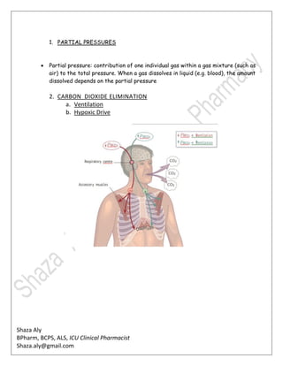 Shaza Aly
BPharm, BCPS, ALS, ICU Clinical Pharmacist
Shaza.aly@gmail.com
1. PARTIAL PRESSURES
 Partial pressure: contribution of one individual gas within a gas mixture (such as
air) to the total pressure. When a gas dissolves in liquid (e.g. blood), the amount
dissolved depends on the partial pressure
2. CARBON DIOXIDE ELIMINATION
a. Ventilation
b. Hypoxic Drive
 