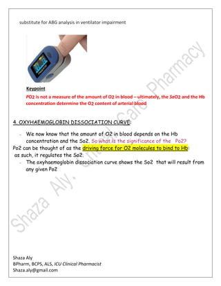 Shaza Aly
BPharm, BCPS, ALS, ICU Clinical Pharmacist
Shaza.aly@gmail.com
substitute for ABG analysis in ventilator impairment
Keypoint
PO2 is not a measure of the amount of O2 in blood – ultimately, the SaO2 and the Hb
concentration determine the O2 content of arterial blood
4. OXYHAEMOGLOBIN DISSOCIATION CURVE:
– We now know that the amount of O2 in blood depends on the Hb
concentration and the So2. So what is the significance of the Po2?
Po2 can be thought of as the driving force for O2 molecules to bind to Hb:
as such, it regulates the So2.
– The oxyhaemoglobin dissociation curve shows the So2 that will result from
any given Po2
 