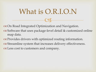 
 On Road Integrated Optimization and Navigation.
 Software that uses package-level detail & customized online
map data.
 Provides drivers with optimized routing information.
 Streamline system that increases delivery effectiveness.
 Less cost to customers and company.
What is O.R.I.O.N
 