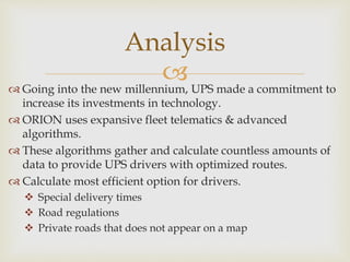  Going into the new millennium, UPS made a commitment to
increase its investments in technology.
 ORION uses expansive fleet telematics & advanced
algorithms.
 These algorithms gather and calculate countless amounts of
data to provide UPS drivers with optimized routes.
 Calculate most efficient option for drivers.
 Special delivery times
 Road regulations
 Private roads that does not appear on a map
Analysis
 