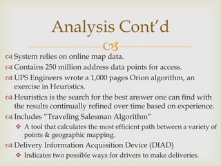  System relies on online map data.
 Contains 250 million address data points for access.
 UPS Engineers wrote a 1,000 pages Orion algorithm, an
exercise in Heuristics.
 Heuristics is the search for the best answer one can find with
the results continually refined over time based on experience.
 Includes “Traveling Salesman Algorithm”
 A tool that calculates the most efficient path between a variety of
points & geographic mapping.
 Delivery Information Acquisition Device (DIAD)
 Indicates two possible ways for drivers to make deliveries.
Analysis Cont’d
 