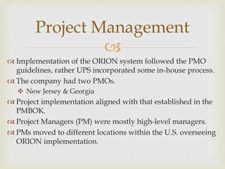 
 Implementation of the ORION system followed the PMO
guidelines, rather UPS incorporated some in-house process.
 The company had two PMOs.
 New Jersey & Georgia
 Project implementation aligned with that established in the
PMBOK.
 Project Managers (PM) were mostly high-level managers.
 PMs moved to different locations within the U.S. overseeing
ORION implementation.
Project Management
 