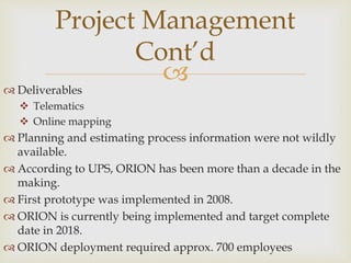  Deliverables
 Telematics
 Online mapping
 Planning and estimating process information were not wildly
available.
 According to UPS, ORION has been more than a decade in the
making.
 First prototype was implemented in 2008.
 ORION is currently being implemented and target complete
date in 2018.
 ORION deployment required approx. 700 employees
Project Management
Cont’d
 