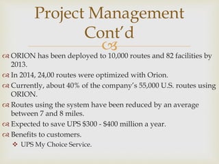  ORION has been deployed to 10,000 routes and 82 facilities by
2013.
 In 2014, 24,00 routes were optimized with Orion.
 Currently, about 40% of the company’s 55,000 U.S. routes using
ORION.
 Routes using the system have been reduced by an average
between 7 and 8 miles.
 Expected to save UPS $300 - $400 million a year.
 Benefits to customers.
 UPS My Choice Service.
Project Management
Cont’d
 