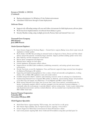 Resume of MARK A. OWENS
(Continued)
 Backup administrator for Windows/Unix/Solaris environment
 Administer ESXi hosts through vCenter deployment
Software Tester
 Support role offloading testing roll outs and follow documents for field deployment, edit test plans
 Work base level implementation of software from infancy to grave
 Security Baseline testing using multiple protocols, Nessus, Saint and internal Cisco tool
Trammell Crow Company
Mid-Atlantic
June 2000-Present
Senior Systems Engineer:
 Senior Systems Support for Northeast Region -- General Server support, Backup issues, Server space issues, &
Application of critical patches
 Work directly with IRG Ops providing an enhanced hands-on diagnostic of Server, Router and Telco related
failures and provide necessary troubleshooting to accurately diagnose problem enabling quicker restore time.
 Data Archiving and File management of local Servers
 Remote Server management and diagnostics
 Maintain Server backups for local region
 Global Application, Workstation refresh rollouts
 Support remote site DSL/Cable installations, establishing connectivity and setting up local remote access
environments.
 Provide Top-Level, on-site OS, Application, Virus, and Network support for large customer base throughout
the Baltimore-Washington, DC corridor.
 Supporting and implementing applications from a variety of local and nationally used applications, working
directly with our Dallas IRG application team and outside vendors.
 Establish and provide effective escalation path increasing customer service by reducing loss of productivity.
 Implementing Trammell Crow Companies IRG policies by effectively communicating changes and procedures
to my client base and increase the effectiveness of our Helpdesk and IRG’s various functions.
 While serving Trammell Crow’s client base for more than 5 years I have received outstanding marks for
Service, Consistently exceeded all SLA’s and have managed to do this with zero Customer escalations. I
continually utilize the tools necessary to provide effective and cost saving service. I strive to grow relationships
with all professional contacts and have worked effectively with my extended team of professionals within
IRG’s Dallas based team.
Inacom/Vanstar Corporation
Columbia MD.
November 1996-June 2000
Field Engineer Specialist:
 Multi-Client Server support requiring 7X24 coverage, also team lead for on-call group
 Mid-Atlantic High availability lead, for high level accounts requiring 1-4 hour SLA’s
 Systems Support for Multi-Client environments for Server/Workstation refresh
 Lead several projects requiring Rack Server builds and OS installation using client provided specs for
 