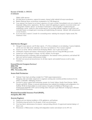 Resume of MARK A. OWENS
(Continued)
Highly visible accounts
 Provided Server/workstation support for warranty channel which included all major manufactures
 Refresh Desktop/Server environment in preparation for Y2K changeover
 I was recruited into Inacom by my former supervisor of 4 years in which I immediately took over as leader of a
desperately failing service organization. My focus started with applying my expertise in customer service and
winning back a lucrative account on the brink of termination. I moved quickly to implementing and
establishing a service outline for other trouble accounts by providing technical expertise at many levels and
eventually became an integral part in assessing, and implementing, the necessary technical skills and personnel
on new business.
 In my time there I received 2 awards for outstanding service including the company’s highest award, The
Chairman’s Club.’
Field Service Manager:
 Managed 6 major accounts and 45 direct reports. 27 of those dedicated on-site including a 5 person helpdesk,
and the rest were field service technicians from level one hardware to Tier 2 systems engineers
 Improve on service delivery methods and developing effective ways to gain new business
 Overhauled a logistics and warranty reimbursement operation that was losing $30-50K per month
 Created cost saving strategies to increase the SLA objective for the region
 Mentored personnel to increasing skills and certifications that increased service productivity and reduced bill
back costs and lost warranty reimbursement dollars
 Provided semi-annual and annual reviews for all direct reports and awarded bonuses as well as salary
increments.
General Electric Computer Services/
IBM/TSS
Columbia, MD
1992 - November, 1996
Senior Field Technician:
 Technical Team Lead, providing oversight for 17 field support representatives
Delegating daily and weekly assignments to engineers assisting team members problem resolution for the
critical or technically challenging situations
 Involved in various support and maintenance projects for United Airlines/Apollo Travel Services, Bell &
Howell, and GEIS. Projects in network administration have included the installation and configuration of a
NetWare WAN for NationsBank in several locations throughout the Baltimore-Washington area.
Implemented AppleTalk LAN’s and moved large client from pier to pier Microsoft workgroups to Domain
based TCP/IP environment.
Maryland Automobile Insurance Fund (MAIF),
Annapolis, MD. 1992
Systems Engineer:
 Support end user desktop installation of OS, applications and hardware
 Troubleshooting and resolve for all aspects of end user environment
 Unix base Server administration for executive team providing all levels of support and maintain backups of
Server suite
 Procurement of Microsystems working with independent vendors and reduced cost by 50% for
 