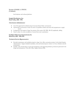 Resume of MARK A. OWENS
(Continued)
both hardware and software platforms
Insight Distribution, Inc.
Hunt Valley, MD. 1991
Unix SystemAdministrator:
 Unix OS support and troubleshooting of customer Server/Client environment
 Upload client environment to local test servers for problem isolation and team with programmers to apply
resolve
 Configuration and support of large Line printers, Dot matrix, CSU/DSU, RS-232 peripherals, cabling
 Travel to client for onsite installation of system from start to production
Intelligent Resources International, Inc
Baltimore, MD. 1989-1991
Technical Service Representative:
 Provided maintenance and troubleshooting for a large Unix office automation contract for the Social Security
Administration. Support included mainframe, mini, and microcomputer services in a Unix, Ethernet network
environment.
 Interface with a broad range of users and management, and supporting technical government personnel in the
design and enhancement of the SSA Office Support System (OSS).
 