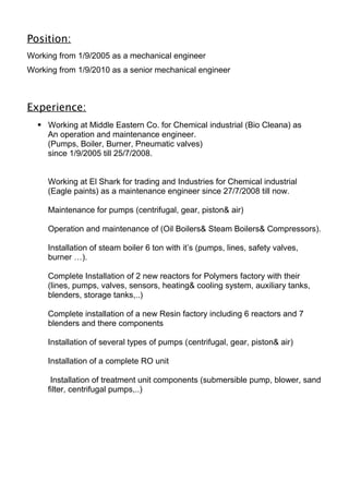 Position:
Working from 1/9/2005 as a mechanical engineer
Working from 1/9/2010 as a senior mechanical engineer
Experience:
 Working at Middle Eastern Co. for Chemical industrial (Bio Cleana) as
An operation and maintenance engineer.
(Pumps, Boiler, Burner, Pneumatic valves)
since 1/9/2005 till 25/7/2008.
Working at El Shark for trading and Industries for Chemical industrial
(Eagle paints) as a maintenance engineer since 27/7/2008 till now.
Maintenance for pumps (centrifugal, gear, piston& air)
Operation and maintenance of (Oil Boilers& Steam Boilers& Compressors).
Installation of steam boiler 6 ton with it’s (pumps, lines, safety valves,
burner …).
Complete Installation of 2 new reactors for Polymers factory with their
(lines, pumps, valves, sensors, heating& cooling system, auxiliary tanks,
blenders, storage tanks,..)
Complete installation of a new Resin factory including 6 reactors and 7
blenders and there components
Installation of several types of pumps (centrifugal, gear, piston& air)
Installation of a complete RO unit
Installation of treatment unit components (submersible pump, blower, sand
filter, centrifugal pumps,..)
 