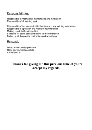 Responsibilities:
Responsible of mechanical maintenance and installation
Responsible of all welding work
Responsible of ten mechanical technicians and sex welding technicians
Responsible of operation and maintain treatment unit
Making check list for all machine
Schedule for spare parts and follow up the warehouse
Follow up all the outside contractors and workshops
Personal:
I used to work under pressure
Good communications skills
A hard worker
Thanks for giving me this precious time of yours
Accept my regards.
 