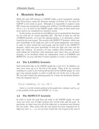 4 Heuristic Search 11
4 Heuristic Search
While the basic DP solution to COPAP yields a good asymptotic running
time–O(nm log n)–using the bisection strategy of section 2.4, the story for
LOPAP is not nearly as good. Although it is impossible to improve upon
DP’s worst-case asymptotic running time of Θ(nm), the DP solution expands
all (n + 1) × m states in the LOPAP graph, while many of these states may
never need to be considered in a heuristic search.
In this section, we present several diﬀerent cost-to-goal heuristic functions
for use with the A* search algorithm [20]. The ﬁrst of these we call the
LAMBDA heuristic, as it uses the spacing penalty, λ, to determine a lower
bound on the cost-to-goal. The second is the ROWCUT heuristic, which uses
prior knowledge of the high-cost rows in the point-assignment cost matrix
in order to lower bound the cost-to-goal, and the third is the GRIDCUT
heuristic, which uses prior knowledge of both the high cost rows and the
high cost columns. In practice, we may combine these heuristics, at any
node taking the h-function with maximum value (since they are all lower
bounds), or for heuristics which are independent (such as LAMBDA and
ROWCUT), we may add their h-values together to create a new heuristic.
4.1 The LAMBDA heuristic
Each horizontal edge in the LOPAP graph has a cost of λ. In addition, we
may never move up or to the left in the graph. Thus, if we are currently
standing at a node in the bottom-left portion of the LOPAP graph, we must
pay some spacing penalty in order to walk the rest of the way to the goal.
We can lower bound this spacing penalty by λ times the horizontal distance
from the diagonal; that is:
hλ(i, j) = [max(0, (jg − j) − (ig − i))] · λ (6)
where (i, j) is the current position in the graph (row, column), and (ig, jg)
is the position of the goal–for LOPAP, (n + 1, m).
4.2 The ROWCUT heuristic
In order to reach the goal from any node in the LOPAP graph, we must
cross over every row of edges between the current node and the goal. In
particular, we must cross over all of the high-cost, or mountain rows between
the two nodes. Thus, given that the cost matrix has been computed for K
high-cost rows, r1, ..., rK, we can lower bound the cost-to-goal as the sum of
 