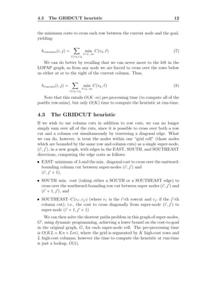 4.3 The GRIDCUT heuristic 12
the minimum costs to cross each row between the current node and the goal,
yielding:
hrowmins(i, j) =
i≤rk<ig
min
ℓ=1...m
C(rk, ℓ) (7)
We can do better by recalling that we can never move to the left in the
LOPAP graph, so from any node we are forced to cross over the rows below
us either at or to the right of the current column. Thus,
hrowcuts(i, j) =
i≤rk<ig
min
ℓ=j...m
C(rk, ℓ) (8)
Note that this entails O(K ·m) pre-processing time (to compute all of the
postﬁx row-mins), but only O(K) time to compute the heuristic at run-time.
4.3 The GRIDCUT heuristic
If we wish to use column cuts in addition to row cuts, we can no longer
simply sum over all of the cuts, since it is possible to cross over both a row
cut and a column cut simultaneously by traversing a diagonal edge. What
we can do, however, is treat the nodes within one “grid cell” (those nodes
which are bounded by the same row and column cuts) as a single super-node,
(i′
, j′
), in a new graph, with edges in the EAST, SOUTH, and SOUTHEAST
directions, computing the edge costs as follows:
• EAST–minimum of λ and the min. diagonal cost to cross over the eastward-
bounding column cut between super-nodes (i′
, j′
) and
(i′
, j′
+ 1),
• SOUTH–min. cost (taking either a SOUTH or a SOUTHEAST edge) to
cross over the southward-bounding row cut between super nodes (i′
, j′
) and
(i′
+ 1, j′
), and
• SOUTHEAST–C(ri′ , cj′ ) (where ri′ is the i′
-th rowcut and cj′ if the j′
-th
column cut); i.e., the cost to cross diagonally from super-node (i′
, j′
) to
super-node (i′
+ 1, j′
+ 1)
We can then solve the shortest paths problem in this graph of super-nodes,
G′
, using dynamic programming, achieving a lower bound on the cost-to-goal
in the original graph, G, for each super-node cell. The pre-processing time
is O(KL + Kn + Lm), where the grid is segmented by K high-cost rows and
L high-cost columns; however the time to compute the heuristic at run-time
is just a lookup, O(1).
 
