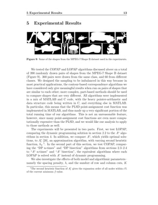 5 Experimental Results 13
5 Experimental Results
Figure 9: Some of the shapes from the MPEG-7 Shape B dataset used in the experiments.
We tested the COPAP and LOPAP algorithms discussed above on a total
of 390 randomly drawn pairs of shapes from the MPEG-7 Shape B dataset
(Figure 9). 360 pairs were drawn from the same class, and 60 from diﬀerent
classes. We designed the sampling to be imbalanced in this way because in
most practical applications, the contour-based correspondence algorithms we
have considered only give meaningful results when run on pairs of shapes that
are similar to each other; more complex, part-based methods should be used
to compare shapes that are very diﬀerent. All algorithms were implemented
in a mix of MATLAB and C code, with the heavy pointer-arithmetic and
data structure code being written in C, and everything else in MATLAB.
In particular, this means that the PLSD point-assignment cost function was
implemented in MATLAB, and thus made up a very signiﬁcant portion of the
total running time of our algorithms. This is not an unreasonable feature,
however, since many point-assignment cost functions are even more compu-
tationally expensive than the PLSD, and we would like our analysis to apply
to those methods as well.
The experiments will be presented in two parts. First, we test LOPAP,
comparing the dynamic programming solution in section 2.2 to the A∗
algo-
rithms in section 4. In addition, we compare A∗
, which yields optimal solu-
tions, to A∗
ǫ [20], an approximation algorithm, with varying second heuristic
function, h2
1
. In the second part of this section, we test COPAP, compar-
ing the “DP n-times” and “DP bisection” algorithms from sections 2.3–2.4
to “A∗
n-times” and “A∗
bisection”, the equivalent algorithms where each
LOPAP is solved with A∗
instead of dynamic programming.
We also investigate the eﬀects of both model and algorithmic parameters–
namely the spacing penalty, λ, and the number of row and column cuts, K
1
The second heuristic function of A∗
ǫ gives the expansion order of all nodes within ǫ%
of the current minimum f-value.
 