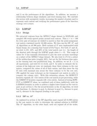 5.1 LOPAP 14
and L–on the performance of the algorithms. In addition, we uncover a
relationship between shape similarity and total running time. We conclude
the section with asymptotic results, increasing the number of points used to
represent each contour and verifying the performance gains of the bisection
strategy over n-times.
5.1 LOPAP
5.1.1 Design
We extracted contours from the MPEG-7 shape dataset in MATLAB, and
sampled 100 evenly-spaced points around each contour. Thus n = m = 100
for every pair of contours we wished to match so that the point-assignment
cost matrix contained exactly 10, 000 entries. We then ran the DP, A*, and
A∗
ǫ algorithms on all 390 pairs. Both variants of A∗
were implemented with
binary heaps, for a running time bound of O(n2
log n). For both A∗
and A∗
ǫ ,
we tried λ=5%, 10%, and 20% of the total match cost (i.e. the length of
the shortest path through the LOPAP graph when λ = 0). This range of
values for λ was manually determined to give the most accurate matchings
on a subset of the MPEG-7 shape dataset. We also tried λ=1% for a subset
of the within-class pairs (roughly 50%), but not for the between-class pairs,
as the running time was prohibitively long. In addition, we set K = L in
all experiments, and tried K=L=2,4,6, and 8. In order to estimate the lo-
cations of the high-cost rows, we randomly chose three columns in the cost
matrix, computed the values of all of their entries, and then chose the top
K rows with maximal sum across the three columns to be the row cuts.
(We applied the same technique on the transposed cost matrix in order to
compute the column cuts). With this estimation scheme, the ROWCUT
heuristic expands (K +3)n entries of the cost matrix in pre-processing, while
the GRIDCUT heuristic expands (2K +6)n entries. Instead of testing ROW-
CUT or GRIDCUT alone, we combined each of them (additively) with the
LAMBDA heuristic in order to achieve a higher lower bound on the cost-to-
goal, as per section 4. For the second heuristic in the A∗
ǫ algorithm, we tried
four functions: L1 distance to goal, L2 distance to goal, L∞ distance to goal,
and L1 distance to the diagonal (leading to the goal).
5.1.2 DP vs. A*
As explained in section 4, the DP algorithm must expand all 10, 000 entries
in the cost matrix in order to determine the optimal solution to LOPAP.
The A* algorithm, on the other hand, need not expand all of the nodes.
 