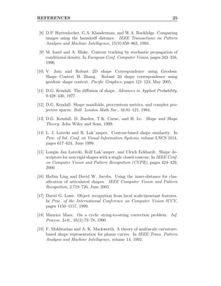 REFERENCES 25
[8] D.P. Huttenlocher, G.A. Klanderman, and W.A. Rucklidge. Comparing
images using the hausdorﬀ distance. IEEE Transactions on Pattern
Analysis and Machine Intelligence, 15(9):850–863, 1993.
[9] M. Isard and A. Blake. Contour tracking by stochastic propagation of
conditional density. In European Conf. Computer Vision, pages 343–356,
1996.
[10] V. Jain and Robust 2D shape Correspondence using Geodesic
Shape Context H. Zhang. Robust 2d shape correspondence using
geodesic shape context. Paciﬁc Graphics, pages 121–124, May 2005.
[11] D.G. Kendall. The diﬀusion of shape. Advances in Applied Probability,
9:428–430, 1977.
[12] D.G. Kendall. Shape manifolds, procrustean metrics, and complex pro-
jective spaces. Bull. London Math Soc., 16:81–121, 1984.
[13] D.G. Kendall, D. Barden, T.K. Carne, and H. Le. Shape and Shape
Theory. John Wiley and Sons, 1999.
[14] L. J. Latecki and R. Lak¨amper. Contour-based shape similarity. In
Proc. of Int. Conf. on Visual Information Systems, volume LNCS 1614,
pages 617–624, June 1999.
[15] Longin Jan Latecki, Rolf Lak¨amper, and Ulrich Eckhardt. Shape de-
scriptors for non-rigid shapes with a single closed contour. In IEEE Conf.
on Computer Vision and Pattern Recognition (CVPR), pages 424–429,
2000.
[16] Haibin Ling and David W. Jacobs. Using the inner-distance for clas-
siﬁcation of articulated shapes. IEEE Computer Vision and Pattern
Recognition, 2:719–726, June 2005.
[17] David G. Lowe. Object recognition from local scale-invariant features.
In Proc. of the International Conference on Computer Vision ICCV,
pages 1150–1157, 1999.
[18] Maurice Maes. On a cyclic string-to-string correction problem. Inf.
Process. Lett., 35(2):73–78, 1990.
[19] F. Mokhtarian and A. K. Mackworth. A theory of multiscale curvature-
based shape representation for planar curves. In IEEE Trans. Pattern
Analysis and Machine Intelligence, volume 14, 1992.
 