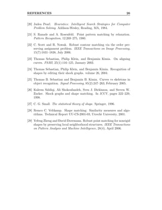 REFERENCES 26
[20] Judea Pearl. Heuristics: Intelligent Search Strategies for Computer
Problem Solving. Addison-Wesley, Reading, MA, 1984.
[21] S. Ranade and A. Rosenfeld. Point pattern matching by relaxation.
Pattern Recognition, 12:269–275, 1980.
[22] C. Scott and R. Nowak. Robust contour matching via the order pre-
serving assignment problem. IEEE Transactions on Image Processing,
15(7):1831–1838, July 2006.
[23] Thomas Sebastian, Philip Klein, and Benjamin Kimia. On aligning
curves. PAMI, 25(1):116–125, January 2003.
[24] Thomas Sebastian, Philip Klein, and Benjamin Kimia. Recognition of
shapes by editing their shock graphs. volume 26, 2004.
[25] Thomas B. Sebastian and Benjamin B. Kimia. Curves vs skeletons in
object recognition. Signal Processing, 85(2):247–263, February 2005.
[26] Kaleem Siddiqi, Ali Shokoufandeh, Sven J. Dickinson, and Steven W.
Zucker. Shock graphs and shape matching. In ICCV, pages 222–229,
1998.
[27] C. G. Small. The statistical theory of shape. Springer, 1996.
[28] Remco C. Veltkamp. Shape matching: Similarity measures and algo-
rithms. Technical Report UU-CS-2001-03, Utrecht University, 2001.
[29] Yefeng Zheng and David Doermann. Robust point matching for nonrigid
shapes by preserving local neighborhood structures. IEEE Transactions
on Pattern Analysis and Machine Intelligence, 28(4), April 2006.
 
