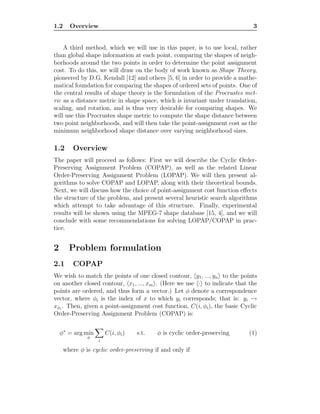 1.2 Overview 3
A third method, which we will use in this paper, is to use local, rather
than global shape information at each point, comparing the shapes of neigh-
borhoods around the two points in order to determine the point assignment
cost. To do this, we will draw on the body of work known as Shape Theory,
pioneered by D.G. Kendall [12] and others [5, 6] in order to provide a mathe-
matical foundation for comparing the shapes of ordered sets of points. One of
the central results of shape theory is the formulation of the Procrustes met-
ric as a distance metric in shape space, which is invariant under translation,
scaling, and rotation, and is thus very desirable for comparing shapes. We
will use this Procrustes shape metric to compute the shape distance between
two point neighborhoods, and will then take the point-assignment cost as the
minimum neighborhood shape distance over varying neighborhood sizes.
1.2 Overview
The paper will proceed as follows: First we will describe the Cyclic Order-
Preserving Assignment Problem (COPAP), as well as the related Linear
Order-Preserving Assignment Problem (LOPAP). We will then present al-
gorithms to solve COPAP and LOPAP, along with their theoretical bounds.
Next, we will discuss how the choice of point-assignment cost function eﬀects
the structure of the problem, and present several heuristic search algorithms
which attempt to take advantage of this structure. Finally, experimental
results will be shown using the MPEG-7 shape database [15, 4], and we will
conclude with some recommendations for solving LOPAP/COPAP in prac-
tice.
2 Problem formulation
2.1 COPAP
We wish to match the points of one closed contour, y1, ..., yn to the points
on another closed contour, x1, ..., xm . (Here we use · to indicate that the
points are ordered, and thus form a vector.) Let φ denote a correspondence
vector, where φi is the index of x to which yi corresponds; that is: yi →
xφi
. Then, given a point-assignment cost function, C(i, φi), the basic Cyclic
Order-Preserving Assignment Problem (COPAP) is:
φ∗
= arg min
φ
i
C(i, φi) s.t. φ is cyclic order-preserving (1)
where φ is cyclic order-preserving if and only if
 