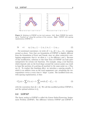 2.2 LOPAP 4
−0.25 −0.2 −0.15 −0.1 −0.05 0 0.05 0.1 0.15 0.2
−0.25
−0.2
−0.15
−0.1
−0.05
0
0.05
0.1
0.15
0.2
0.25
−0.25 −0.2 −0.15 −0.1 −0.05 0 0.05 0.1 0.15 0.2
−0.25
−0.2
−0.15
−0.1
−0.05
0
0.05
0.1
0.15
0.2
0.25
Figure 3: Solutions to COPAP on two tool contours. Left: Basic COPAP–the match-
ing is “bunched up” along ﬂat portions of the contours. Right: COPAP with spacing
regularization (COPAP-λ)
∃k s.t. φk ≤ φk+1 ≤ · · · ≤ φn ≤ φ1 ≤ · · · ≤ φk−1. (2)
For notational convenience, we write φk
1 = φk, φk
2 = φk+1, etc., wrapping
around as above. Note that our formulation of COPAP is slightly diﬀerent
from the formulation of Scott and Nowak, since we allow consecutive over-
lapping assignments; that is: we allow φi = φj for diﬀerent i and j. Because
of this modiﬁcation, solutions to this basic form of COPAP can look quite
unimpressive for certain cost functions. For example, using a cost function
which depends only on the local shape around the contour points can result
in large ﬂat portions of y getting all matched to the same point on x (Fig-
ure 3). To combat this bunching eﬀect, we introduce a spacing penalty, λ
which is an additive term on the total assignment cost, penalizing the cor-
respondence vector φ every time it “skips” a point. The modiﬁed total cost,
with spacing regularization, is thus:
Cλ
tot(φ) =
i
C(i, φi) + λ ·
n
j=1
min(0, φk
j − φk
j−1 − 1) (3)
with the convention that φk
0 = φk
n. We call this modiﬁed problem COPAP-λ,
and the optimal solution is φ∗
λ.
2.2 LOPAP
The linear analog to COPAP is called the Linear Order-Preserving Assign-
ment Problem (LOPAP). The diﬀerence between COPAP and LOPAP is
 