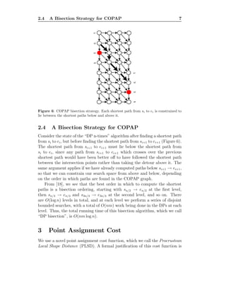 2.4 A Bisection Strategy for COPAP 7
s1
s2
s3
s4
e1
e2
e3
e4
Figure 6: COPAP bisection strategy. Each shortest path from si to ei is constrained to
lie between the shortest paths below and above it.
2.4 A Bisection Strategy for COPAP
Consider the state of the “DP n-times” algorithm after ﬁnding a shortest path
from si to ei, but before ﬁnding the shortest path from si+1 to ei+1 (Figure 6).
The shortest path from si+1 to ei+1 must lie below the shortest path from
si to ei, since any path from si+1 to ei+1 which crosses over the previous
shortest path would have been better oﬀ to have followed the shortest path
between the intersection points rather than taking the detour above it. The
same argument applies if we have already computed paths below si+1 → ei+1,
so that we can constrain our search space from above and below, depending
on the order in which paths are found in the COPAP graph.
From [18], we see that the best order in which to compute the shortest
paths is a bisection ordering, starting with sn/2 → en/2 at the ﬁrst level,
then sn/4 → en/4 and s3n/4 → e3n/4 at the second level, and so on. There
are O(log n) levels in total, and at each level we perform a series of disjoint
bounded searches, with a total of O(nm) work being done in the DPs at each
level. Thus, the total running time of this bisection algorithm, which we call
“DP bisection”, is O(nm log n).
3 Point Assignment Cost
We use a novel point assignment cost function, which we call the Procrustean
Local Shape Distance (PLSD). A formal justiﬁcation of this cost function is
 