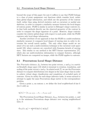 3.1 Procrustean Local Shape Distance 8
beyond the scope of this paper–for now it suﬃces to say that PLSD belongs
to a class of point assignment cost functions which consider local, rather
than global shape information, and which use the geometry of the contour
itself, rather than using derived statistics such as curvature or medial axis
skeletons, in order to compute a similarity measure between the local shapes
of contour points. PLSD is similar in nature to Belongie’s shape contexts [1],
in that both methods directly use the observed geometry of the contour in
order to compute the shape signature of a point. However, shape contexts
consider the relative global shape with respect to each point, while the PLSD
captures only local shape information.
Another attribute of our approach is that the PLSD is a multi-resolution
similarity measure–it compares local shapes of varying sizes in order to de-
termine the overall match quality. The only other shape model we are
aware of to use such a multi-resolution technique is the curvature scale space
model [19], where contours are convolved with Gaussian kernels of varying
sizes. Also similar to our method is the SIFT feature representation [17],
which also use multi-resolution information to compare features, although
SIFT features are computed on images, while the PLSD applies to contours.
3.1 Procrustean Local Shape Distance
The Procrustes distance, dP , between two point vectors, x and y, is a metric
on Kendall’s shape space [13] which is invariant to rotation, translation, and
scaling of the point vectors x and y. In related work [7], we use the Procrustes
distance to compute distributions over shapes in the same shape class in order
to achieve robust shape classiﬁcation and completion of occluded parts of
contours. Given its utility for such shape inference tasks, it seems natural to
attempt to apply the same Procrustean shape metric to the correspondence
problem.
Given a point xi on contour x, we deﬁne the local neighborhood of size k
(for k odd) as:
ηk(xi) = xi−(k−1)/2, ..., xi, ..., xi+(k−1)/2 (4)
The Procrustean Local Shape Distance, dP LS, between two points, xi and
yj is the minimum Procrustean shape distance over varying neighborhood
sizes, k:
dP LS(xi, yj) = min
k
dP [ηk(xi), ηk(yj)] (5)
 