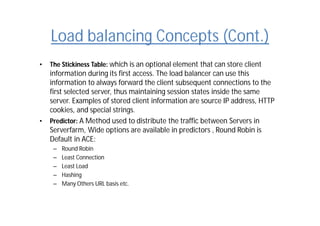 Load balancing Concepts (Cont.)
• The Stickiness Table: which is an optional element that can store client
information during its first access. The load balancer can use this
information to always forward the client subsequent connections to the
first selected server, thus maintaining session states inside the same
server. Examples of stored client information are source IP address, HTTP
cookies, and special strings.
• Predictor: A Method used to distribute the traffic between Servers in
Serverfarm, Wide options are available in predictors , Round Robin is
Default in ACE:
– Round Robin
– Least Connection
– Least Load
– Hashing
– Many Others URL basis etc.
 
