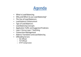 Agenda
• What is Load Balancing
• Why and When to use Load Balancing?
• The Use of Load Balancers
• Load balancer Enhancement
• Type of Load Balancers
• Load Balancing Concepts
• Application Traffic and Suggested Predictors
• Layer 4 Versus Layer 7 Switching
• Connection Management
• Address Translation and Load Balancing
• Offloading Servers
– SSL Offload
– TCP Offload
– HTTP Compression
 