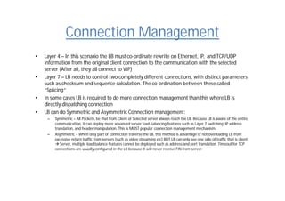 Connection Management
• Layer 4 – In this scenario the LB must co-ordinate rewrite on Ethernet, IP, and TCP/UDP
information from the original client connection to the communication with the selected
server (After all, they all connect to VIP)
• Layer 7 – LB needs to control two completely different connections, with distinct parameters
such as checksum and sequence calculation. The co-ordination between these called
“Splicing”
• In some cases LB is required to do more connection management than this where LB is
directly dispatching connection
• LB can do Symmetric and Asymmetric Connection management:
– Symmetric – All Packets, be that from Client or Selected server always reach the LB. Because LB is aware of the entire
communication, it can deploy more advanced server load-balancing features such as Layer 7 switching, IP address
translation, and header manipulation. This is MOST popular connection management mechanism.
– Asymmetric – When only part of connection traverse the LB, this method is advantage of not overloading LB from
excessive return traffic from servers (such as video streaming etc) BUT LB can only see one side of traffic that is client
 Server, multiple load balance features cannot be deployed such as address and port translation. Timeout for TCP
connections are usually configured in the LB because it will never receive FIN from server.
 