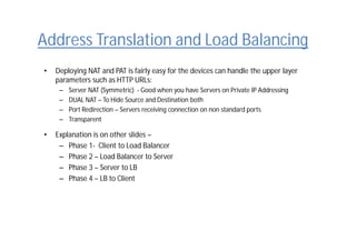 Address Translation and Load Balancing
• Deploying NAT and PAT is fairly easy for the devices can handle the upper layer
parameters such as HTTP URLs:
– Server NAT (Symmetric) - Good when you have Servers on Private IP Addressing
– DUAL NAT – To Hide Source and Destination both
– Port Redirection – Servers receiving connection on non standard ports
– Transparent
• Explanation is on other slides –
– Phase 1- Client to Load Balancer
– Phase 2 – Load Balancer to Server
– Phase 3 – Server to LB
– Phase 4 – LB to Client
 