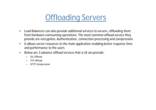 Offloading Servers
• Load Balancers can also provide additional services to servers, offloading them
from hardware-comsuming operations. The most common offload service they
provide are encryption, Authentication, connection processing and compression.
• It allows server resources to the main application enabling better response time
and performance to the users
• Below are 3 advance offload services that a LB can provide:
– SSL Offload
– TCP offload
– HTTP Compression
 