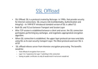 SSL Offload
• SSL Offload: SSL is a protocol created by Netscape in 1990s, that provide security
for Internet connections. SSL ensures CAI (Confidentiality, Authentication and
Integrity) – In 1999 IETF introduced standard version of SSL is called TLS
• Both SSL and TLS act between Transport and Session Layer
• After TCP session is established between a client and server, the SSL connection
participates performing key exchanges, and negotiates appropriated encryption
algorithm.
• When SSL connection is established, the upper layer protocol can now send data
using SSL as its own security transport Layer. The Most protocol used over SSL is
HTTP
• SSL offload relieves server from intensive encryption processing. The benefits
would be:
– Total offload of encryption from servers
– Layer 5 to 7 awareness for Layer 7 switching in SSL connection
– Saving on public certificates as only LB would need it real servers would not
 