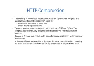 HTTP Compression
• The Majority of Webservers and browsers have the capability to, compress and
uncompressed transmitted objects in order to:
– Better use the available B/W for both of them
– Improve the Web Page response time
• The most common compression used by browsers are GZIP and Deflate. The
compress operation usually consume considerable server resources like CPU,
Memory.
• Amount of Compression object could seriously damage application performance of
a Web server
• In this case LB could observe the which type of compression mechanism is used by
the client browser on behalf of Web server, compresses all objects to this client.
 
