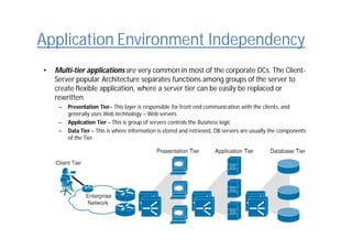 Application Environment Independency
• Multi-tier applications are very common in most of the corporate DCs. The Client-
Server popular Architecture separates functions among groups of the server to
create flexible application, where a server tier can be easily be replaced or
rewritten.
– Presentation Tier– This layer is responsible for front end communication with the clients, and
generally uses Web technology – Web servers
– Application Tier – This is group of servers controls the Business logic
– Data Tier – This is where information is stored and retrieved, DB servers are usually the components
of the Tier
 
