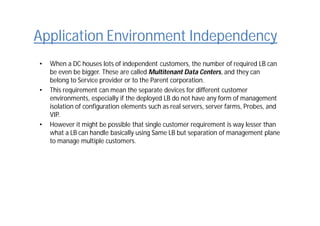Application Environment Independency
• When a DC houses lots of independent customers, the number of required LB can
be even be bigger. These are called Multitenant Data Centers, and they can
belong to Service provider or to the Parent corporation.
• This requirement can mean the separate devices for different customer
environments, especially if the deployed LB do not have any form of management
isolation of configuration elements such as real servers, server farms, Probes, and
VIP.
• However it might be possible that single customer requirement is way lesser than
what a LB can handle basically using Same LB but separation of management plane
to manage multiple customers.
 