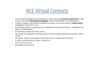 ACE Virtual Contexts
• Cisco created first hardware-based load balancer in 1996, it was called CLD (Cisco Local Director), in 2000
successor came called CSS (Cisco Service Switches) 11000 and CSM Module for CAT 6500 Switches.
• To address challenge of low utilization explained in last sheet, Cisco created concept of Virtual Contexts
and applied it in ACE product series.
• An ACE Virtual Context is an abstraction of an independent LB with its own interfaces, configuration and
policies and administrators.
• ACE normally can handle 250 Virtual contexts
• The Creation and configuration of Virtual contexts are done through management access built in Admin
Context
• The “Admin“ context is automatically created when an ACE is configured for the first time.
• It is NOT recommended to use “admin” context for LB
• ACE 4710 can have 20 VC
• ACE Module can have 250 VC
 