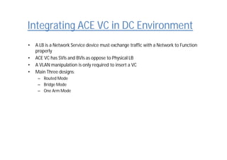 Integrating ACE VC in DC Environment
• A LB is a Network Service device must exchange traffic with a Network to Function
properly
• ACE VC has SVIs and BVIs as oppose to Physical LB
• A VLAN manipulation is only required to insert a VC
• Main Three designs:
– Routed Mode
– Bridge Mode
– One Arm Mode
 