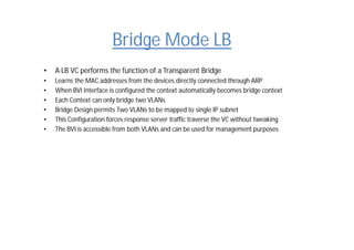 Bridge Mode LB
• A LB VC performs the function of a Transparent Bridge
• Learns the MAC addresses from the devices directly connected through ARP
• When BVI Interface is configured the context automatically becomes bridge context
• Each Context can only bridge two VLANs
• Bridge Design permits Two VLANs to be mapped to single IP subnet
• This Configuration forces response server traffic traverse the VC without tweaking
• The BVI is accessible from both VLANs and can be used for management purposes
 