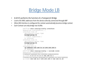 Bridge Mode LB
• A LB VC performs the function of a Transparent Bridge
• Learns the MAC addresses from the devices directly connected through ARP
• When BVI Interface is configured the context automatically becomes bridge context
• Each Context can only bridge two VLANs
 
