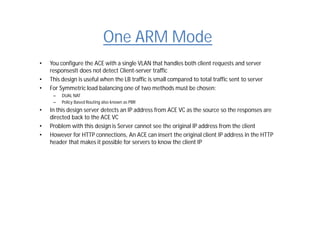 One ARM Mode
• You configure the ACE with a single VLAN that handles both client requests and server
responsesIt does not detect Client-server traffic
• This design is useful when the LB traffic is small compared to total traffic sent to server
• For Symmetric load balancing one of two methods must be chosen:
– DUAL NAT
– Policy Based Routing also known as PBR
• In this design server detects an IP address from ACE VC as the source so the responses are
directed back to the ACE VC
• Problem with this design is Server cannot see the original IP address from the client
• However for HTTP connections, An ACE can insert the original client IP address in the HTTP
header that makes it possible for servers to know the client IP
 