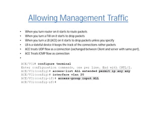 Allowing Management Traffic
• When you turn router on it starts to route packets
• When you turn a FW on it starts to drop packets
• When you turn a LB (ACE) on it starts to drop packets unless you specify
• LB is a stateful device it keeps the track of the connections rather packets
• ACE treats UDP flow as a connection (exchanged between Client and server with same port),
• ACE Treats ICMP flow as connection
•
 