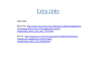 Extra Links
Extra Links:
ACE 4710 - http://www.cisco.com/c/en/us/products/collateral/application-
networking-services/ace-4710-application-control-
engine/Data_Sheet_Cisco_ACE_4710.html
ACE 30 - http://www.cisco.com/c/en/us/products/collateral/interfaces-
modules/ace-application-control-engine-
module/data_sheet_c78_632383.html
 