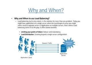 Why and When?
• Why and When to use Load Balancing?
– Load balancing, by its very nature, is the solution for more than one problem. Today you
might have application on a single server when the need begins to arise you might
either need to upgrade server or Application on multiple servers, that’s where Load
balancing comes in to the play- It offers below benefits:
• Limiting your points of failure Failover and redundancy
• Load Distribution. Growing beyond a single server configuration:
 