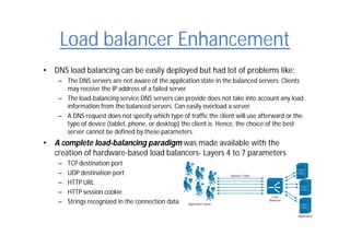 Load balancer Enhancement
• DNS load balancing can be easily deployed but had lot of problems like:
– The DNS servers are not aware of the application state in the balanced servers. Clients
may receive the IP address of a failed server
– The load-balancing service DNS servers can provide does not take into account any load
information from the balanced servers. Can easily overload a server.
– A DNS request does not specify which type of traffic the client will use afterward or the
type of device (tablet, phone, or desktop) the client is. Hence, the choice of the best
server cannot be defined by these parameters.
• A complete load-balancing paradigm was made available with the
creation of hardware-based load balancers- Layers 4 to 7 parameters
– TCP destination port
– UDP destination port
– HTTP URL
– HTTP session cookie
– Strings recognized in the connection data
 