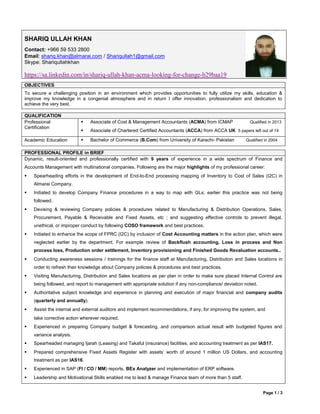Page 1 / 3
SHARIQ ULLAH KHAN
Contact: +966 59 533 2800
Email: shariq.khan@almarai.com / Shariqullah1@gmail.com
Skype: Shariqullahkhan
https://sa.linkedin.com/in/shariq-ullah-khan-acma-looking-for-change-b29baa19
OBJECTIVES
To secure a challenging position in an environment which provides opportunities to fully utilize my skills, education &
improve my knowledge in a congenial atmosphere and in return I offer innovation, professionalism and dedication to
achieve the very best.
QUALIFICATION
Professional
Certification
 Associate of Cost & Management Accountants (ACMA) from ICMAP Qualified in 2013
 Associate of Chartered Certified Accountants (ACCA) from ACCA UK 5 papers left out of 14
Academic Education  Bachelor of Commerce (B.Com) from University of Karachi- Pakistan Qualified in 2004
PROFESSIONAL PROFILE in BRIEF
Dynamic, result-oriented and professionally certified with 9 years of experience in a wide spectrum of Finance and
Accounts Management with multinational companies. Following are the major highlights of my professional career:
 Spearheading efforts in the development of End-to-End processing mapping of Inventory to Cost of Sales (I2C) in
Almarai Company.
 Initiated to develop Company Finance procedures in a way to map with GLs; earlier this practice was not being
followed.
 Devising & reviewing Company policies & procedures related to Manufacturing & Distribution Operations, Sales,
Procurement, Payable & Receivable and Fixed Assets, etc ; and suggesting effective controls to prevent illegal,
unethical, or improper conduct by following COSO framework and best practices.
 Initiated to enhance the scope of FPRC (I2C) by inclusion of Cost Accounting matters in the action plan, which were
neglected earlier by the department. For example review of Backflush accounting, Loss in process and Non
process loss, Production order settlement, Inventory provisioning and Finished Goods Revaluation accounts..
 Conducting awareness sessions / trainings for the finance staff at Manufacturing, Distribution and Sales locations in
order to refresh their knowledge about Company policies & procedures and best practices.
 Visiting Manufacturing, Distribution and Sales locations as per plan in order to make sure placed Internal Control are
being followed, and report to management with appropriate solution if any non-compliance/ deviation noted.
 Authoritative subject knowledge and experience in planning and execution of major financial and company audits
(quarterly and annually).
 Assist the internal and external auditors and implement recommendations, if any, for improving the system, and
take corrective action wherever required.
 Experienced in preparing Company budget & forecasting, and comparison actual result with budgeted figures and
variance analysis.
 Spearheaded managing Ijarah (Leasing) and Takaful (insurance) facilities, and accounting treatment as per IAS17.
 Prepared comprehensive Fixed Assets Register with assets’ worth of around 1 million US Dollars, and accounting
treatment as per IAS16.
 Experienced in SAP (FI / CO / MM) reports, BEx Analyzer and implementation of ERP software.
 Leadership and Motivational Skills enabled me to lead & manage Finance team of more than 5 staff.
 