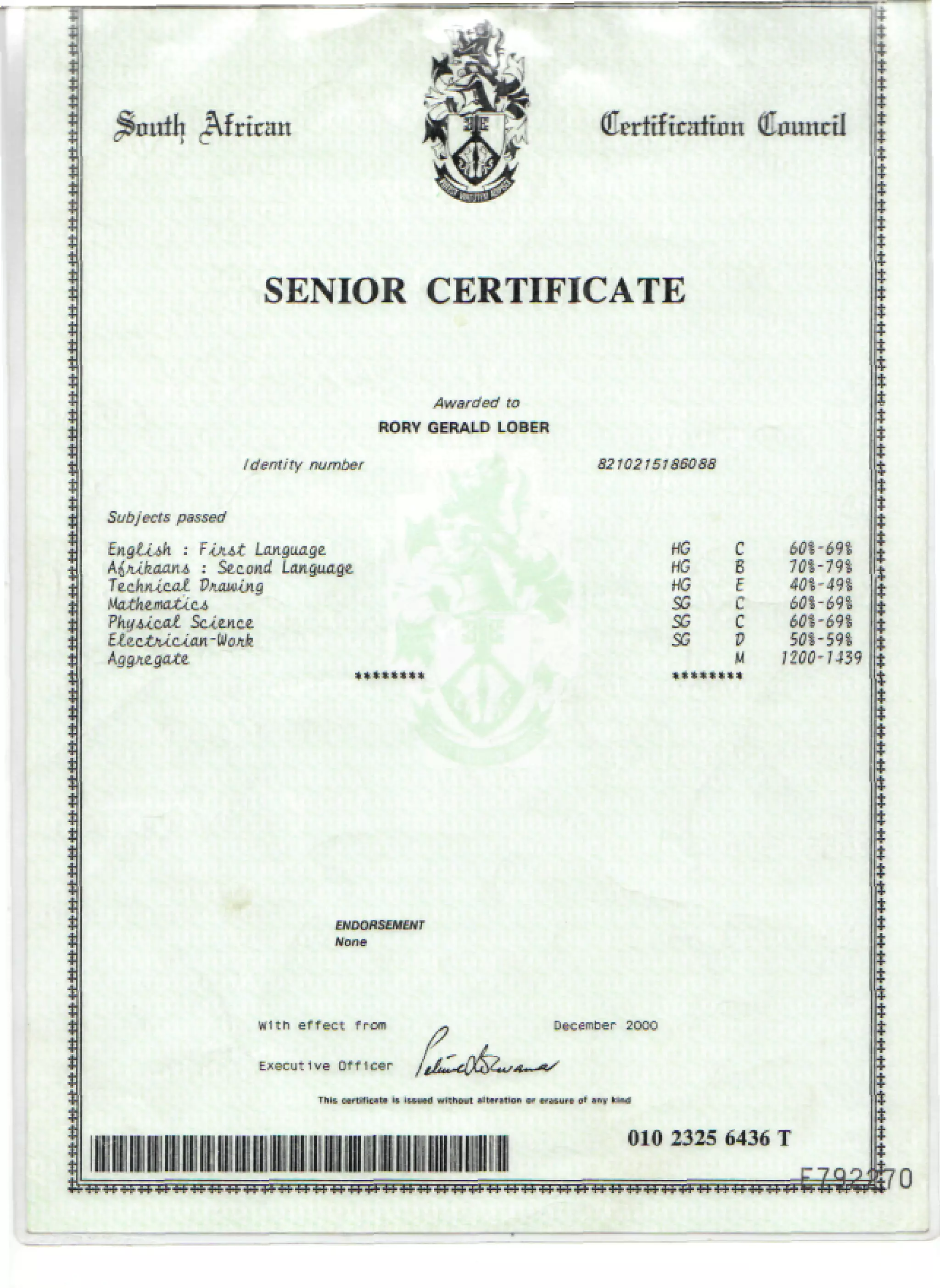 (Eerltftraftnn Council
SENIOR CERTIFICATE
Awarded to
RORY GERALD LOBER
Identity number
Subjects passed
Tiji&t Language.
: Second Language
Physical Science
HG
HG
HG
SG
SG
SG
601-693
701-791
40%-m
P SOI-59*
M /200-M39
ENDORSEMENT
With effect from
Executive Officer
December 2000
010 2325 6436 T