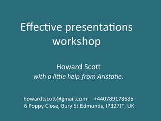 Eﬀec%ve	
 presenta%ons	
 
workshop	
 
Howard	
 Sco5	
 
with	
 a	
 li(le	
 help	
 from	
 Aristotle.	
 
	
 
	
 
howardtsco5@gmail.com	
 	
 	
 	
 	
 +440789178686	
 	
 	
 	
 	
 
	
 6	
 Poppy	
 Close,	
 Bury	
 St	
 Edmunds,	
 IP327JT,	
 UK	
 
	
 
 